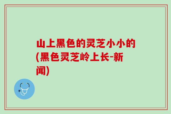山上黑色的灵芝小小的(黑色灵芝岭上长-新闻)