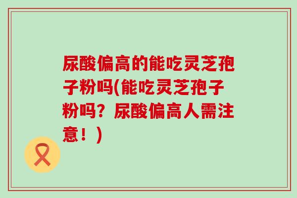 尿酸偏高的能吃灵芝孢子粉吗(能吃灵芝孢子粉吗？尿酸偏高人需注意！)