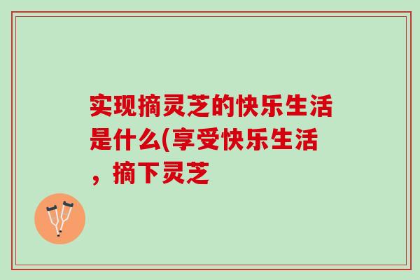 实现摘灵芝的快乐生活是什么(享受快乐生活，摘下灵芝