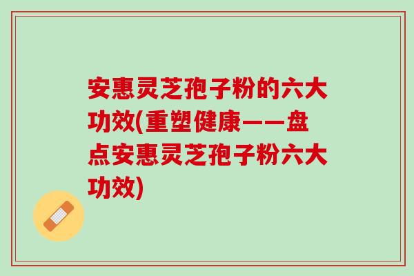 安惠灵芝孢子粉的六大功效(重塑健康——盘点安惠灵芝孢子粉六大功效)