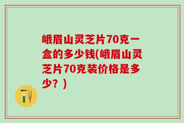 峨眉山灵芝片70克一盒的多少钱(峨眉山灵芝片70克装价格是多少？)