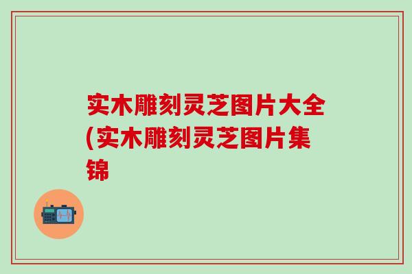 实木雕刻灵芝图片大全(实木雕刻灵芝图片集锦