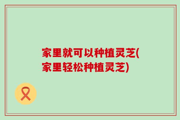 家里就可以种植灵芝(家里轻松种植灵芝)