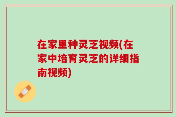 在家里种灵芝视频(在家中培育灵芝的详细指南视频)