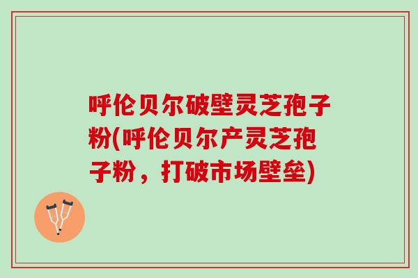 呼伦贝尔破壁灵芝孢子粉(呼伦贝尔产灵芝孢子粉，打破市场壁垒)