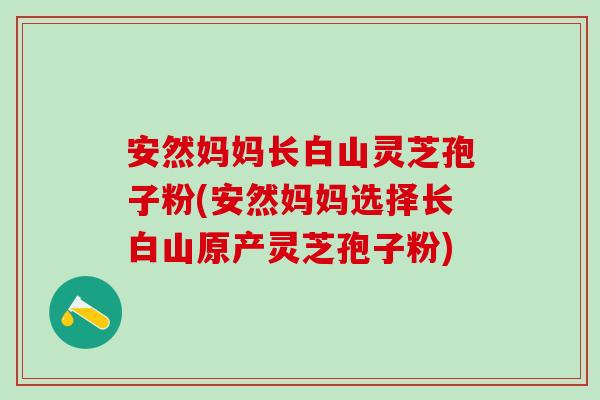 安然妈妈长白山灵芝孢子粉(安然妈妈选择长白山原产灵芝孢子粉)