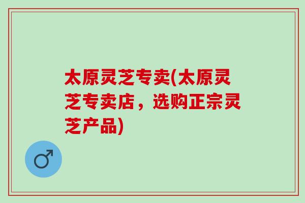 太原灵芝专卖(太原灵芝专卖店，选购正宗灵芝产品)