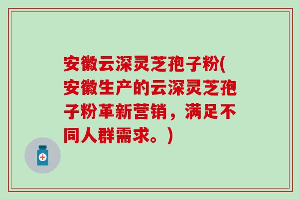 安徽云深灵芝孢子粉(安徽生产的云深灵芝孢子粉革新营销，满足不同人群需求。)