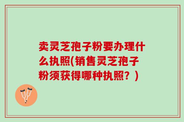 卖灵芝孢子粉要办理什么执照(销售灵芝孢子粉须获得哪种执照？)