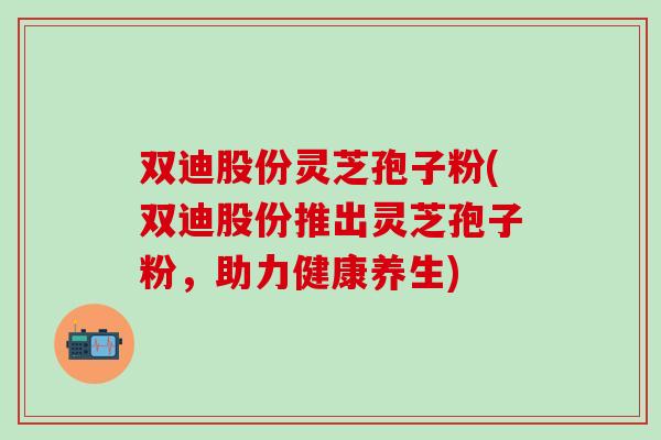双迪股份灵芝孢子粉(双迪股份推出灵芝孢子粉，助力健康养生)