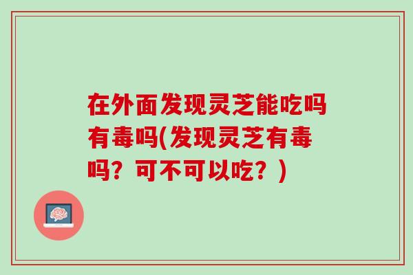 在外面发现灵芝能吃吗有毒吗(发现灵芝有毒吗？可不可以吃？)