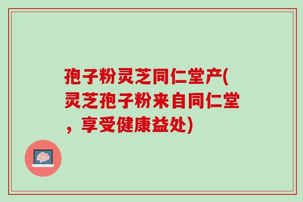 孢子粉灵芝同仁堂产(灵芝孢子粉来自同仁堂，享受健康益处)