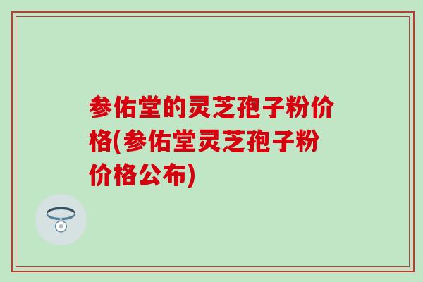 参佑堂的灵芝孢子粉价格(参佑堂灵芝孢子粉价格公布)