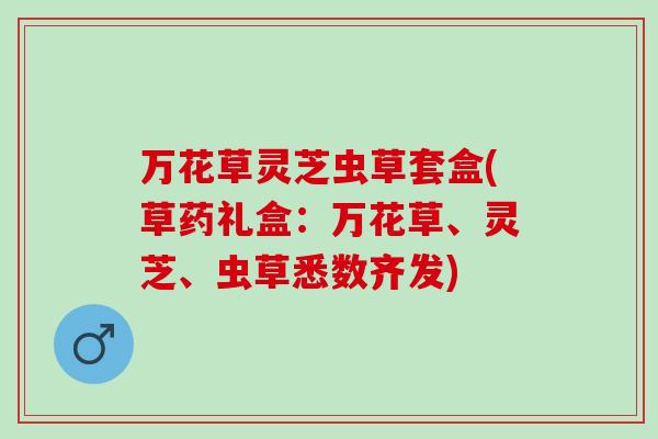 万花草灵芝虫草套盒(草药礼盒：万花草、灵芝、虫草悉数齐发)