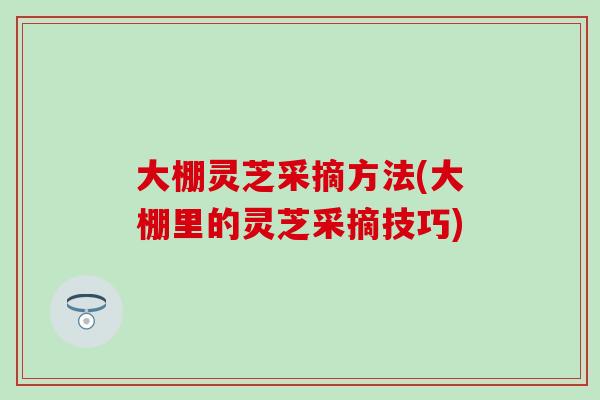 大棚灵芝采摘方法(大棚里的灵芝采摘技巧)