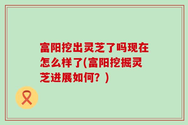 富阳挖出灵芝了吗现在怎么样了(富阳挖掘灵芝进展如何？)