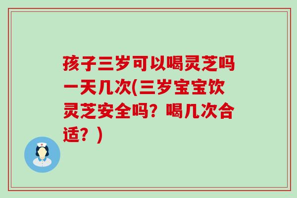 孩子三岁可以喝灵芝吗一天几次(三岁宝宝饮灵芝安全吗？喝几次合适？)