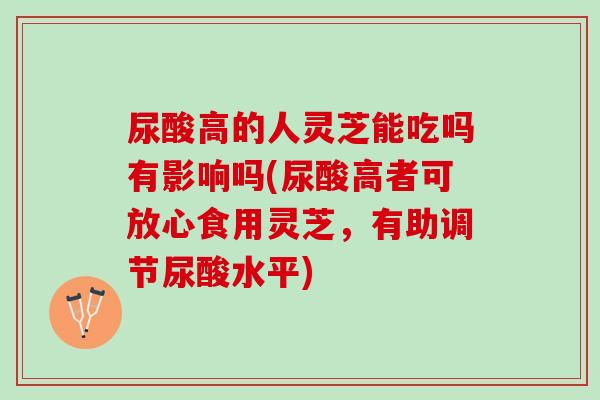 尿酸高的人灵芝能吃吗有影响吗(尿酸高者可放心食用灵芝，有助调节尿酸水平)