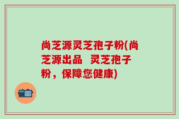 尚芝源灵芝孢子粉(尚芝源出品  灵芝孢子粉，保障您健康)