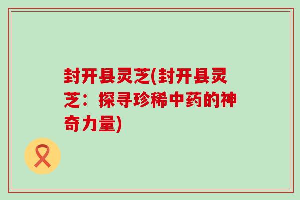 封开县灵芝(封开县灵芝：探寻珍稀中药的神奇力量)