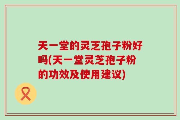 天一堂的灵芝孢子粉好吗(天一堂灵芝孢子粉的功效及使用建议)