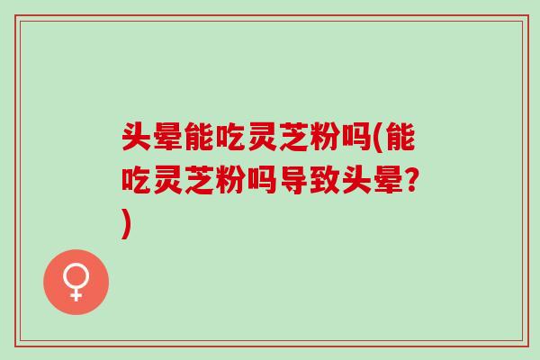 头晕能吃灵芝粉吗(能吃灵芝粉吗导致头晕？)