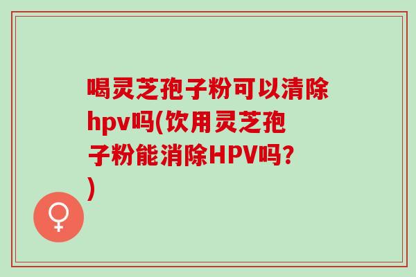 喝灵芝孢子粉可以清除hpv吗(饮用灵芝孢子粉能消除HPV吗？)