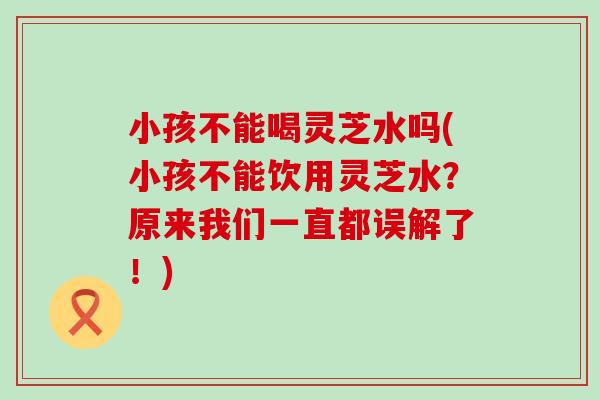 小孩不能喝灵芝水吗(小孩不能饮用灵芝水？原来我们一直都误解了！)