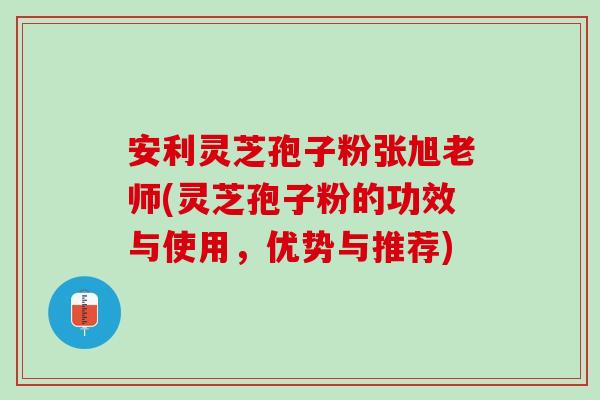 安利灵芝孢子粉张旭老师(灵芝孢子粉的功效与使用，优势与推荐)