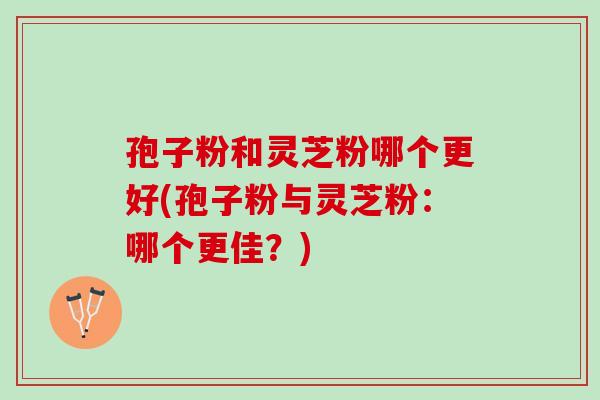 孢子粉和灵芝粉哪个更好(孢子粉与灵芝粉：哪个更佳？)
