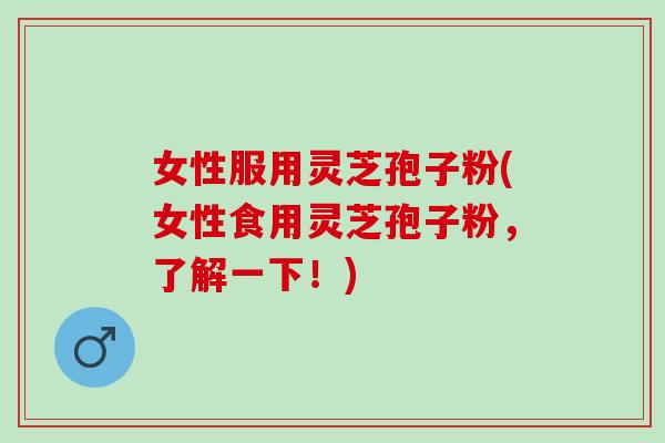 女性服用灵芝孢子粉(女性食用灵芝孢子粉，了解一下！)