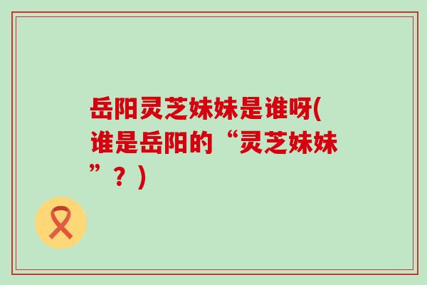 岳阳灵芝妹妹是谁呀(谁是岳阳的“灵芝妹妹”？)