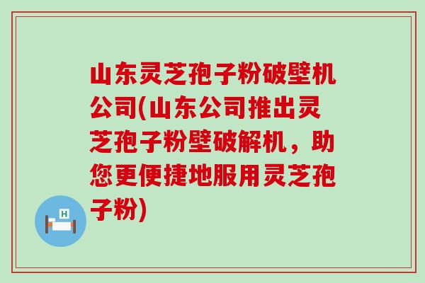 山东灵芝孢子粉破壁机公司(山东公司推出灵芝孢子粉壁破解机，助您更便捷地服用灵芝孢子粉)
