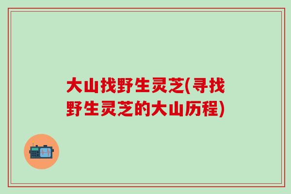 大山找野生灵芝(寻找野生灵芝的大山历程)
