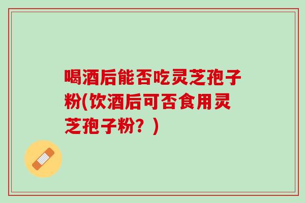 喝酒后能否吃灵芝孢子粉(饮酒后可否食用灵芝孢子粉？)