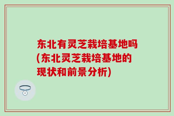 东北有灵芝栽培基地吗(东北灵芝栽培基地的现状和前景分析)