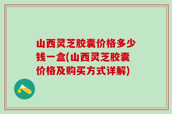山西灵芝胶囊价格多少钱一盒(山西灵芝胶囊价格及购买方式详解)