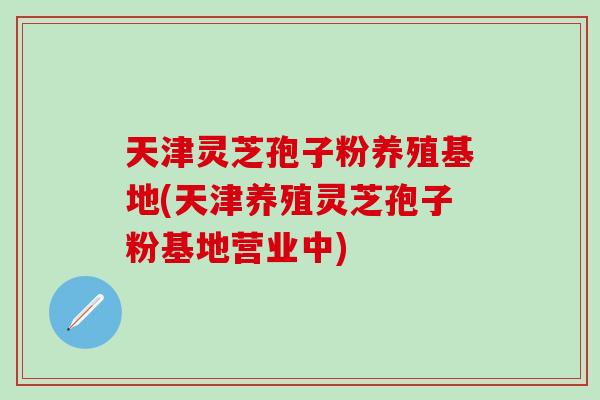 天津灵芝孢子粉养殖基地(天津养殖灵芝孢子粉基地营业中) 天津灵芝孢子粉养殖基地(天津养殖灵芝孢子粉基地营业中)
