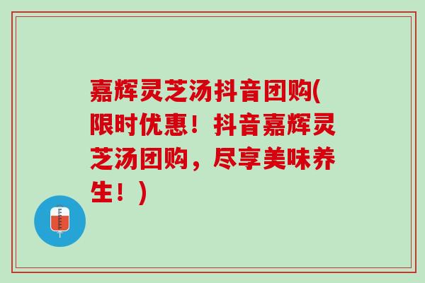 嘉辉灵芝汤抖音团购(限时优惠！抖音嘉辉灵芝汤团购，尽享美味养生！)