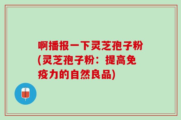 啊播报一下灵芝孢子粉(灵芝孢子粉：提高免疫力的自然良品)