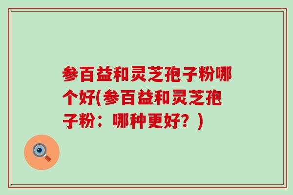 参百益和灵芝孢子粉哪个好(参百益和灵芝孢子粉：哪种更好？)