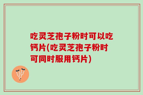 吃灵芝孢子粉时可以吃钙片(吃灵芝孢子粉时可同时服用钙片)