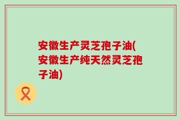 安徽生产灵芝孢子油(安徽生产纯天然灵芝孢子油)