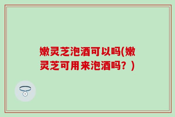 嫩灵芝泡酒可以吗(嫩灵芝可用来泡酒吗？)