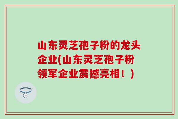 山东灵芝孢子粉的龙头企业(山东灵芝孢子粉领军企业震撼亮相！)