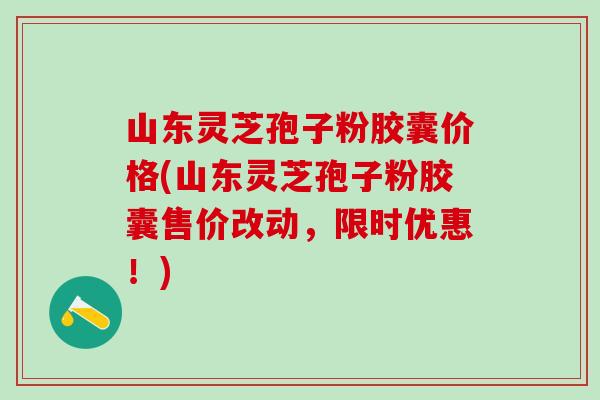 山东灵芝孢子粉胶囊价格(山东灵芝孢子粉胶囊售价改动，限时优惠！)