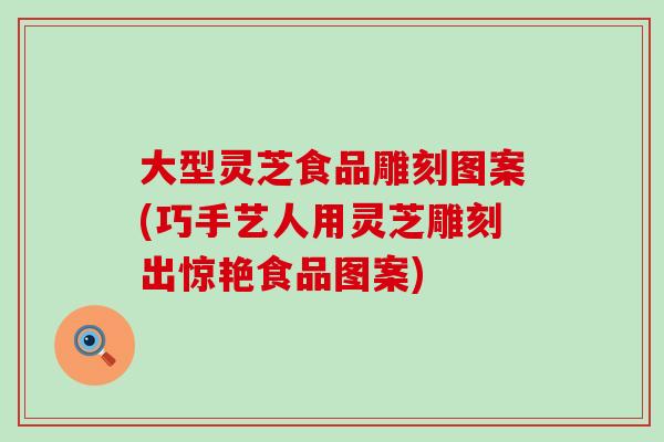 大型灵芝食品雕刻图案(巧手艺人用灵芝雕刻出惊艳食品图案)