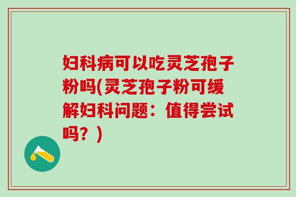 妇科病可以吃灵芝孢子粉吗(灵芝孢子粉可缓解妇科问题：值得尝试吗？)