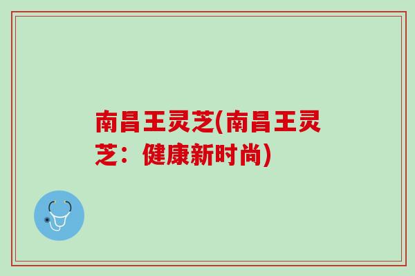 南昌王灵芝(南昌王灵芝：健康新时尚)