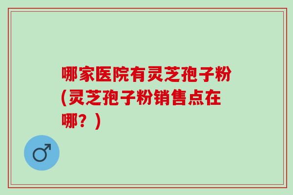 哪家医院有灵芝孢子粉(灵芝孢子粉销售点在哪？)